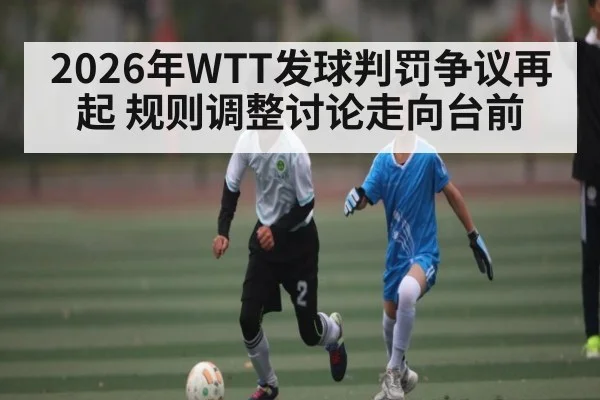 2026年WTT发球判罚争议再起 规则调整讨论走向台前 | lebo sports