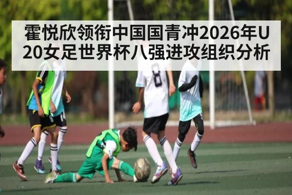 霍悦欣领衔中国国青冲2026年U20女足世界杯八强进攻组织分析 | lebo sports