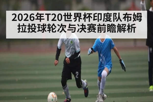 2026年T20世界杯印度队布姆拉投球轮次与决赛前瞻解析