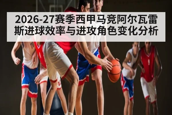 2026-27赛季西甲马竞阿尔瓦雷斯进球效率与进攻角色变化分析 - lebo sports